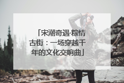 宋潮奇遇·粽情古街：一场穿越千年的文化交响曲