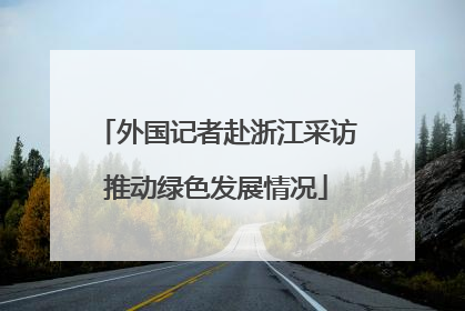外国记者赴浙江采访推动绿色发展情况