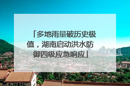 多地雨量破历史极值，湖南启动洪水防御四级应急响应