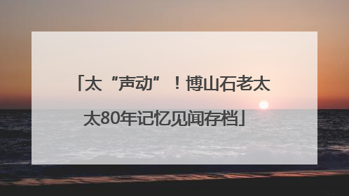 太“声动”！博山石老太太80年记忆见闻存档