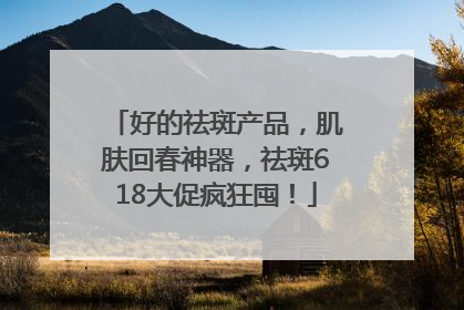 好的祛斑产品，肌肤回春神器，祛斑618大促疯狂囤！