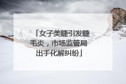 女子美睫引发睫毛炎，市场监管局出手化解纠纷