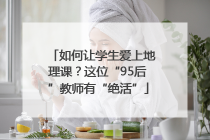 如何让学生爱上地理课？这位“95后”教师有“绝活”