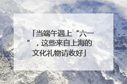 当端午遇上“六一”，这些来自上海的文化礼物请收好