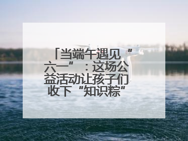 当端午遇见“六一”：这场公益活动让孩子们收下“知识粽”与“成长礼”