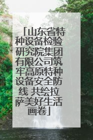 山东省特种设备检验研究院集团有限公司筑牢高原特种设备安全防线 共绘拉萨美好生活画卷