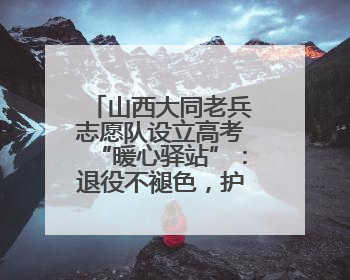山西大同老兵志愿队设立高考“暖心驿站”：退役不褪色，护航青春梦想！