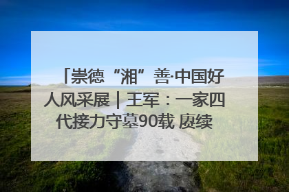 崇德“湘”善·中国好人风采展｜王军：一家四代接力守墓90载 赓续红色血脉践初心