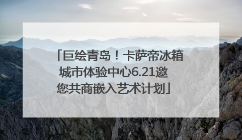 巨绘青岛！卡萨帝冰箱城市体验中心6.21邀您共商嵌入艺术计划