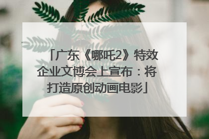 广东《哪吒2》特效企业文博会上宣布：将打造原创动画电影