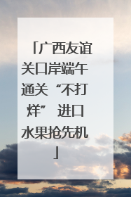 广西友谊关口岸端午通关“不打烊” 进口水果抢先机