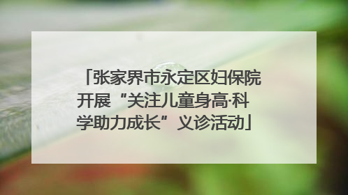 张家界市永定区妇保院开展“关注儿童身高·科学助力成长”义诊活动