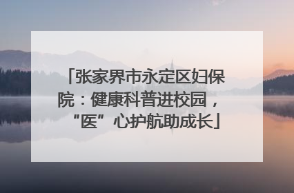 张家界市永定区妇保院：健康科普进校园，“医”心护航助成长