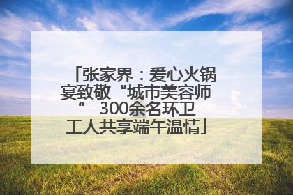 张家界：爱心火锅宴致敬“城市美容师” 300余名环卫工人共享端午温情