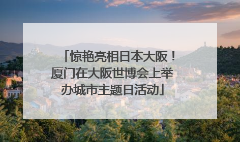 惊艳亮相日本大阪！厦门在大阪世博会上举办城市主题日活动
