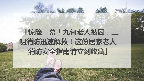 惊险一幕！九旬老人被困，三明消防迅速解救！这份居家老人消防安全指南请立刻收藏