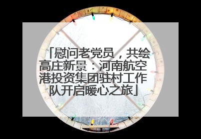 慰问老党员，共绘高庄新景：河南航空港投资集团驻村工作队开启暖心之旅