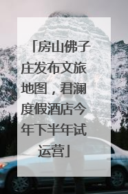 房山佛子庄发布文旅地图，君澜度假酒店今年下半年试运营