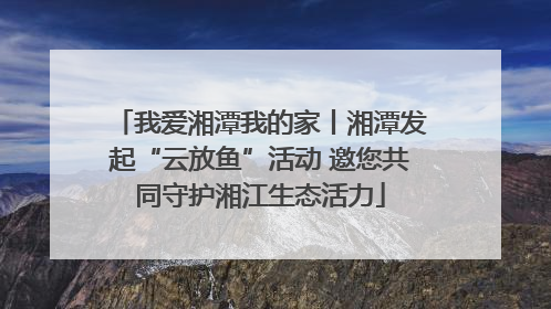 我爱湘潭我的家丨湘潭发起“云放鱼”活动 邀您共同守护湘江生态活力