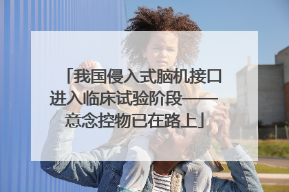 我国侵入式脑机接口进入临床试验阶段——意念控物已在路上