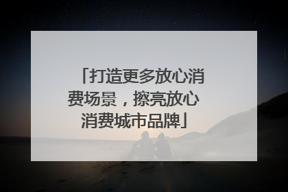 打造更多放心消费场景，擦亮放心消费城市品牌