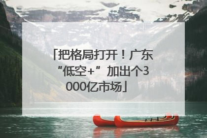 把格局打开！广东“低空+”加出个3000亿市场