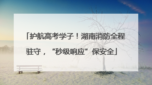 护航高考学子！湖南消防全程驻守，“秒级响应”保安全