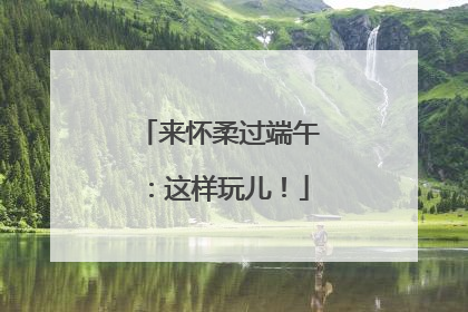 来怀柔过端午：这样玩儿！