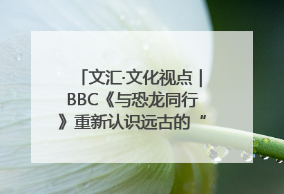 文汇·文化视点｜BBC《与恐龙同行》重新认识远古的“地球房客”