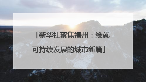 新华社聚焦福州：绘就可持续发展的城市新篇