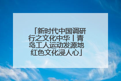 新时代中国调研行之文化中华丨青岛工人运动发源地红色文化浸人心