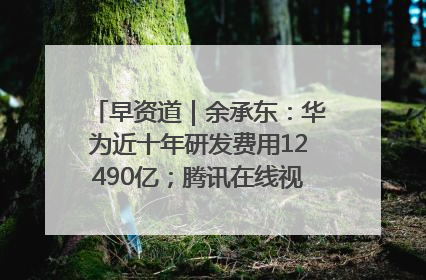 早资道｜余承东：华为近十年研发费用12490亿；腾讯在线视频重大组织调整