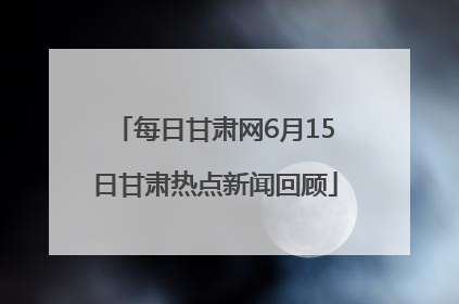 每日甘肃网6月15日甘肃热点新闻回顾