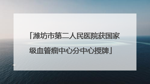潍坊市第二人民医院获国家级血管瘤中心分中心授牌
