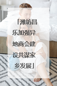 潍坊昌乐加强异地商会建设共谋家乡发展