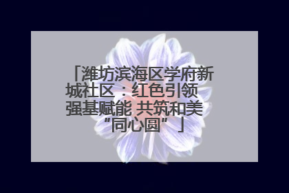潍坊滨海区学府新城社区：红色引领 强基赋能 共筑和美“同心圆”