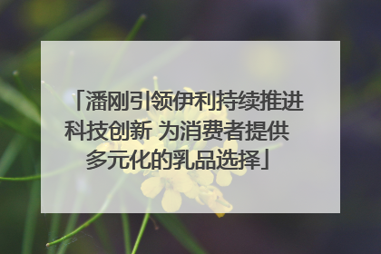 潘刚引领伊利持续推进科技创新 为消费者提供多元化的乳品选择