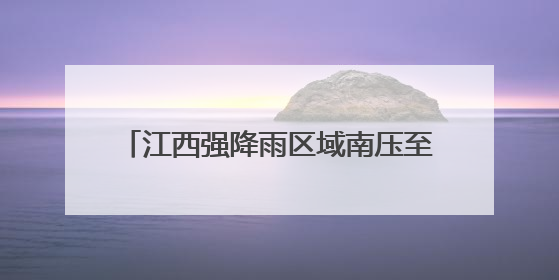 江西强降雨区域南压至赣州抚州等地 部分地区有暴雨局部大暴雨
