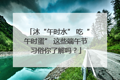 沐“午时水” 吃“午时蛋” 这些端午节习俗你了解吗？