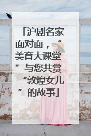沪剧名家面对面，“美育大课堂”与您共赏“敦煌女儿”的故事