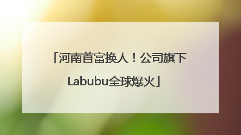 河南首富换人！公司旗下Labubu全球爆火