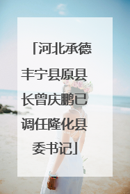 河北承德丰宁县原县长曾庆鹏已调任隆化县委书记