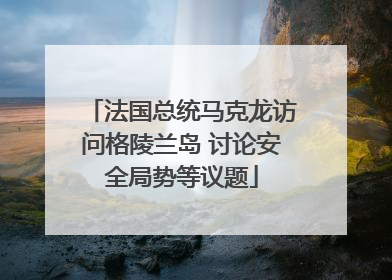 法国总统马克龙访问格陵兰岛 讨论安全局势等议题