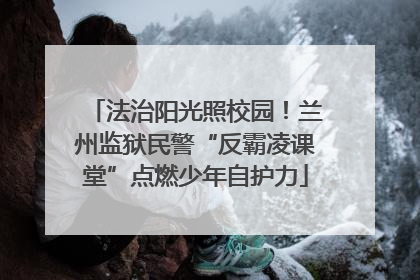 法治阳光照校园！兰州监狱民警“反霸凌课堂”点燃少年自护力