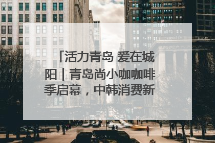 活力青岛 爱在城阳｜青岛尚小咖咖啡季启幕，中韩消费新场景点燃夏日热情