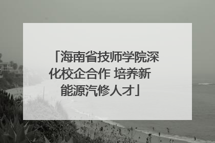 海南省技师学院深化校企合作 培养新能源汽修人才