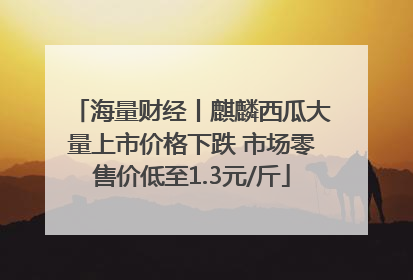 海量财经丨麒麟西瓜大量上市价格下跌 市场零售价低至1.3元/斤