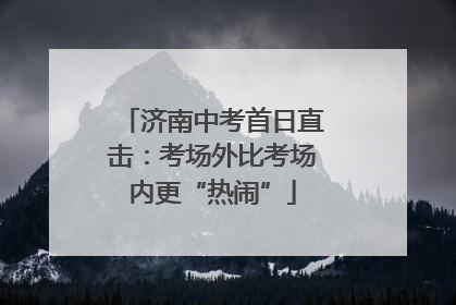 济南中考首日直击：考场外比考场内更“热闹”