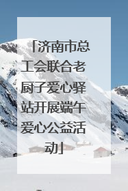 济南市总工会联合老厨子爱心驿站开展端午爱心公益活动