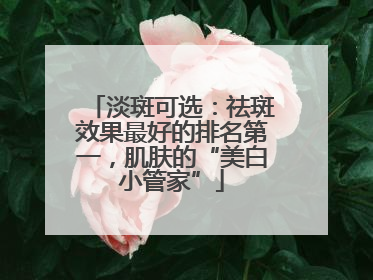 淡斑可选：祛斑效果最好的排名第一，肌肤的“美白小管家”